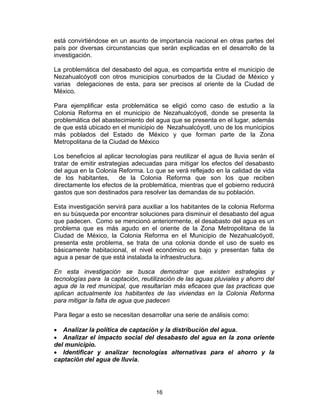 16
está convirtiéndose en un asunto de importancia nacional en otras partes del
país por diversas circunstancias que serán explicadas en el desarrollo de la
investigación.
La problemática del desabasto del agua, es compartida entre el municipio de
Nezahualcóyotl con otros municipios conurbados de la Ciudad de México y
varias delegaciones de esta, para ser precisos al oriente de la Ciudad de
México.
Para ejemplificar esta problemática se eligió como caso de estudio a la
Colonia Reforma en el municipio de Nezahualcóyotl, donde se presenta la
problemática del abastecimiento del agua que se presenta en el lugar, además
de que está ubicado en el municipio de Nezahualcóyotl, uno de los municipios
más poblados del Estado de México y que forman parte de la Zona
Metropolitana de la Ciudad de México
Los beneficios al aplicar tecnologías para reutilizar el agua de lluvia serán el
tratar de emitir estrategias adecuadas para mitigar los efectos del desabasto
del agua en la Colonia Reforma. Lo que se verá reflejado en la calidad de vida
de los habitantes, de la Colonia Reforma que son los que reciben
directamente los efectos de la problemática, mientras que el gobierno reducirá
gastos que son destinados para resolver las demandas de su población.
Esta investigación servirá para auxiliar a los habitantes de la colonia Reforma
en su búsqueda por encontrar soluciones para disminuir el desabasto del agua
que padecen. Como se mencionó anteriormente, el desabasto del agua es un
problema que es más agudo en el oriente de la Zona Metropolitana de la
Ciudad de México, la Colonia Reforma en el Municipio de Nezahualcóyotl,
presenta este problema, se trata de una colonia donde el uso de suelo es
básicamente habitacional, el nivel económico es bajo y presentan falta de
agua a pesar de que está instalada la infraestructura.
En esta investigación se busca demostrar que existen estrategias y
tecnologías para la captación, reutilización de las aguas pluviales y ahorro del
agua de la red municipal, que resultarían más eficaces que las practicas que
aplican actualmente los habitantes de las viviendas en la Colonia Reforma
para mitigar la falta de agua que padecen
Para llegar a esto se necesitan desarrollar una serie de análisis como:
• Analizar la política de captación y la distribución del agua.
• Analizar el impacto social del desabasto del agua en la zona oriente
del municipio.
• Identificar y analizar tecnologías alternativas para el ahorro y la
captación del agua de lluvia.
 