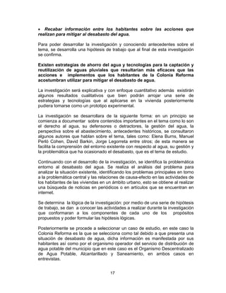 17
• Recabar información entre los habitantes sobre las acciones que
realizan para mitigar al desabasto del agua.
Para poder desarrollar la investigación y conociendo antecedentes sobre el
tema, se desarrolla una hipótesis de trabajo que al final de esta investigación
se confirma.
Existen estrategias de ahorro del agua y tecnologías para la captación y
reutilización de aguas pluviales que resultarían más eficaces que las
acciones e implementos que los habitantes de la Colonia Reforma
acostumbran utilizar para mitigar el desabasto de agua.
La investigación será explicativa y con enfoque cuantitativo además existirán
algunos resultados cualitativos que bien podrán arrojar una serie de
estrategias y tecnologías que al aplicarse en la vivienda posteriormente
pudiera tomarse como un prototipo experimental.
La investigación se desarrollara de la siguiente forma: en un principio se
comienza a documentar sobre contenidos importantes en el tema como lo son
el derecho al agua, su defensores o detractores, la gestión del agua, la
perspectiva sobre el abastecimiento, antecedentes históricos, se consultaron
algunos autores que hablan sobre el tema, tales como: Elena Burns, Manuel
Perló Cohen, David Barkin, Jorge Legorreta entre otros; de esta manera se
facilita la comprensión del entorno existente con respecto al agua, su gestión y
la problemática que ha ocasionado el desabasto, que es el tema de estudio.
Continuando con el desarrollo de la investigación, se identifica la problemática
entorno al desabasto del agua. Se realiza el análisis del problema para
analizar la situación existente, identificando los problemas principales en torno
a la problemática central y las relaciones de causa-efecto en las actividades de
los habitantes de las viviendas en un ámbito urbano, esto se obtiene al realizar
una búsqueda de noticias en periódicos o en artículos que se encuentran en
internet.
Se determina la lógica de la investigación: por medio de una serie de hipótesis
de trabajo, se dan a conocer las actividades a realizar durante la investigación
que conformaran a los componentes de cada uno de los propósitos
propuestos y poder formular las hipótesis lógicas.
Posteriormente se procede a seleccionar un caso de estudio, en este caso la
Colonia Reforma es la que se selecciona como tal debido a que presenta una
situación de desabasto de agua, dicha información es manifestada por sus
habitantes así como por el organismo operador del servicio de distribución de
agua potable del municipio que en este caso es el Organismo Descentralizado
de Agua Potable, Alcantarillado y Saneamiento, en ambos casos en
entrevistas.
 