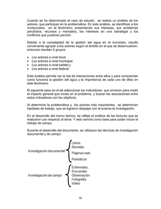 18
Cuando se ha determinado el caso de estudio, se realiza un análisis de los
actores, que participan en la problemática. En este análisis, se identifican a los
involucrados en el fenómeno; presentando sus intereses, sus problemas
percibidos, recursos y mandatos, los intereses en una estrategia y los
conflictos que pudieran percibir.
Debido a la complejidad de la gestión del agua en el municipio, resultó
conveniente agrupar a los actores según el ámbito en el que se desenvuelven,
entonces resultan 4 grupos:
• Los actores a nivel local,
• Los actores a nivel municipal,
• Los actores a nivel estatal y
• Los actores a nivel federal.
Este análisis permite ver la red de interacciones entre ellos y para comprender
como funciona la gestión del agua y la importancia de cada uno de ellos en
este fenómeno.
El siguiente paso es el de seleccionar los indicadores que sirvieron para medir
el impacto general que incide en el problema, y buscar las asociaciones entre
estos indicadores con los objetivos.
Al determinar la problemática y los actores más importantes, se determinan
hipótesis de trabajo, que se lograron despejar con el avance la investigación.
En el desarrollo del marco teórico, se refleja el análisis de las lecturas que se
realizaron con respecto al tema. Y esto servirá como base para poder iniciar el
trabajo de campo.
Durante el desarrollo del documento, se utilizaron las técnicas de investigación
documental y de campo:
 