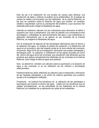 19
Esto da pie a la realización de una prueba de campo para efectuar una
recolección de datos y obtener el análisis de la problemática. En el trabajo de
campo se realizó una encuesta con los habitantes de la colonia Reforma, en
las que se cuestionó sobre la dotación de agua que reciben, en cantidad,
calidad y regularidad; cual es su percepción del problema y que acciones han
realizado para poder mitigar el desabasto de agua.
Además se realizaron cálculos con los indicadores para demostrar el déficit o
superávit que vaya a presentarse. Con esto se planteó una comparativa entre
tecnologías y estrategias de aprovechamiento del agua y que justificando su
aplicación demostraría que si se aplican en las viviendas de la Colonia
Reforma, se mitigaría el desabasto del agua.
Con la evaluación de algunas de las tecnologías alternativas para el ahorro y
la captación del agua, un analisis la política de captación y la distribución del
agua en el municipio y otro del impacto social en la zona oriente del municipio;
se permite llegar al fin de la investigación: demostrar que existen estrategias y
tecnologías para la captación y reutilización de las aguas pluviales asi como
del ahorro del agua de la red municipal, que resultarían más eficientes que las
practicas que aplican actualmente los habitantes de las viviendas en la Colonia
Reforma para mitigar la falta de agua que padecen.
Esto se determinó también con cálculos sobre la aportación a la dotación de
agua a las viviendas, si se da utilización de los criterios o tecnologías
seleccionados.
Posteriormente los datos obtenidos se utilizaron para el desarrollo y afirmación
de las hipótesis planteadas y así emitir los criterios generales que pudieron
ayudar a la investigación realizada.
Finalmente se explican los beneficios de la utilización de las estrategias y
tecnologías que buscan el ahorro del agua; cuáles son los beneficios que se
reflejan principalmente en las actividades de los habitantes de la colonia
Reforma y la viabilidad de su aplicación por parte de los habitantes.
 