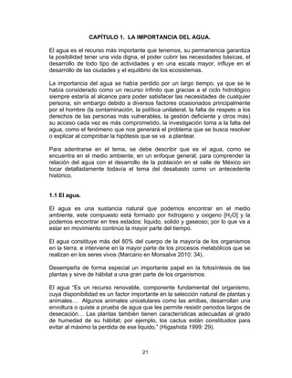 21
CAPÍTULO 1. LA IMPORTANCIA DEL AGUA.
El agua es el recurso más importante que tenemos, su permanencia garantiza
la posibilidad tener una vida digna, el poder cubrir las necesidades básicas, el
desarrollo de todo tipo de actividades y en una escala mayor, influye en el
desarrollo de las ciudades y el equilibrio de los ecosistemas.
La importancia del agua se había perdido por un largo tiempo, ya que se le
había considerado como un recurso infinito que gracias a el ciclo hidrológico
siempre estaría al alcance para poder satisfacer las necesidades de cualquier
persona, sin embargo debido a diversos factores ocasionados principalmente
por el hombre (la contaminación, la política unilateral, la falta de respeto a los
derechos de las personas más vulnerables, la gestión deficiente y otros más)
su acceso cada vez es más comprometido, la investigación toma a la falta del
agua, como el fenómeno que nos generará el problema que se busca resolver
o explicar al comprobar la hipótesis que se va a plantear.
Para adentrarse en el tema, se debe describir que es el agua, como se
encuentra en el medio ambiente, en un enfoque general; para comprender la
relación del agua con el desarrollo de la población en el valle de México sin
tocar detalladamente todavía el tema del desabasto como un antecedente
histórico.
1.1 El agua.
El agua es una sustancia natural que podemos encontrar en el medio
ambiente, este compuesto está formado por hidrogeno y oxigeno [H2O] y la
podemos encontrar en tres estados: liquido, solido y gaseoso; por lo que va a
estar en movimiento continúo la mayor parte del tiempo.
El agua constituye más del 80% del cuerpo de la mayoría de los organismos
en la tierra, e interviene en la mayor parte de los procesos metabólicos que se
realizan en los seres vivos (Marcano en Monsalve 2010: 34).
Desempeña de forma especial un importante papel en la fotosíntesis de las
plantas y sirve de hábitat a una gran parte de los organismos.
El agua “Es un recurso renovable, componente fundamental del organismo,
cuya disponibilidad es un factor importante en la selección natural de plantas y
animales… Algunos animales unicelulares como las amibas, desarrollan una
envoltura o quiste a prueba de agua que les permite resistir periodos largos de
desecación… Las plantas también tienen características adecuadas al grado
de humedad de su hábitat; por ejemplo, los cactus están constituidos para
evitar al máximo la perdida de ese liquido.” (Higashida 1999: 29).
 