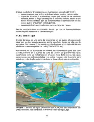 22
El agua puede tener diversos orígenes (Marcano en Monsalve 2010: 36):
• Agua meteórica: cae en forma de lluvia, nieve, granizo, rocío o niebla.
• Agua del subsuelo o subterránea: fluyen por debajo de la superficie
terrestre, tienen la mejor calidad para el consumo humano debido a que
tienen menos contacto con los contaminantes en comparación con las
aguas que se encuentran en la superficie.
• Agua superficial: comprenden ríos, arroyos, lagunas y lagos.
Resulta importante tener conocimiento de esto, ya que los diversos orígenes
son factor para determinar la calidad del agua.
1.1.1 El ciclo del agua
El ciclo del agua es una serie de fenómenos en los cuales el agua puede
pasar por sus tres estados pasando por la superficie, debajo de ella o en la
atmosfera (Ver imagen 1). Ha estado ocurriendo desde el principio del planeta
y la vida sobre esta depende del ciclo (COMDA 2006: 44).
Actualmente por las actividades del hombre, se ha alterado en parte este ciclo
y particularmente en la cuenca del Valle de México, ya que tanto las aguas
superficiales como las meteóricas son enviadas fuera de la cuenca, las aguas
subterráneas son sobreexplotadas y no existe recarga; este fenómeno será
tratado con más detalle posteriormente en el desarrollo de esta investigación.
Imagen 1 El ciclo del agua. (Adecuado por HGM para esta explicación de:
(http://anabarco.files.wordpress.com/2007/01/ciclo-del-agua.jpg).
 