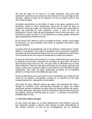 23
”El ciclo del agua no se inicia en un lugar específico, pero para esta
explicación asumimos que comienza en los océanos. El sol, que dirige el ciclo
del agua, calienta el agua de los océanos, la cual se evapora hacia el aire
como vapor de agua.
Corrientes ascendentes de aire llevan el vapor a las capas superiores de la
atmosfera, donde la menor temperatura causa que el vapor de agua se
condense y forme las nubes. Las corrientes de aire mueven las nubes sobre el
globo, las partículas de nube colisionan, crecen y caen en forma de
precipitación o lluvia. Parte de esta precipitación cae en forma de nieve, y se
acumula en capas de hielo y en los glaciares los cuales pueden almacenar
agua congelada por millones de años.
En los climas más cálidos la nieve acumulada se funde y derrite cuando llega
la primavera. La nieve derretida corre sobre la superficie del terreno como
agua de deshielo…
La mayor parte de la precipitación cae en los océanos o sobre la tierra, donde,
debido a la gravedad, corre sobre la superficie como escorrentía superficial.
Una parte de esta escorrentía alcanza los ríos en las depresiones del terreno;
en la corriente de los ríos el agua se transporta de vuelta a los océanos.
El agua de escorrentía (escurrimiento) y el agua subterránea que brota hacia
la superficie, se acumula y almacena en los lagos de agua dulce. No toda el
agua de lluvia fluye hacia los ríos, una gran parte es absorbida por el suelo
como infiltración. Parte de esta agua permanece en las capas superiores del
suelo y vuelve a los cuerpos de agua y a los océanos como descarga de agua
subterránea. Otra parte del agua subterránea encuentra en la superficie
terrestre y emerge como manantiales de agua dulce.
El agua subterránea que se encuentra a poca profundidad, es tomada por las
raíces de las plantas y transpirada a través de la superficie de las hojas
(evapotranspiración), regresando a la atmosfera.
Otra parte del agua infiltrada alcanza las capas más profundas del suelo y
recarga los acuíferos (roca sub-superficial saturada de agua), los cuales
almacenan grandes cantidades de agua dulce por largos periodos de tiempo.
A lo largo del tiempo, esta agua continua moviéndose, parte de ella retornara a
los océanos, donde el ciclo del agua se “cierra”… y comienza nuevamente.”
(COMDA 2006: 41-43).
1.1.2 El ciclo urbano del agua.
El ciclo urbano del agua, es un tema relativamente nuevo debido a que aun
hay suficientes estudios y algunos otros apenas se están desarrollando, la
Dra. Blanca Jiménez, es una de las investigadoras que ha realizado
 