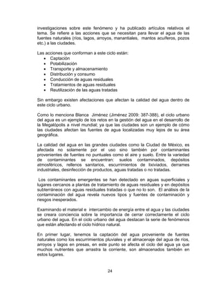 24
investigaciones sobre este fenómeno y ha publicado artículos relativos el
tema. Se refiere a las acciones que se necesitan para llevar el agua de las
fuentes naturales (ríos, lagos, arroyos, manantiales, mantos acuíferos, pozos
etc.) a las ciudades.
Las acciones que conforman a este ciclo están:
• Captación
• Potabilización
• Transporte y almacenamiento
• Distribución y consumo
• Conducción de aguas residuales
• Tratamientos de aguas residuales
• Reutilización de las aguas tratadas
Sin embargo existen afectaciones que afectan la calidad del agua dentro de
este ciclo urbano.
Como lo menciona Blanca Jiménez (Jiménez 2009: 387-388), el ciclo urbano
del agua es un ejemplo de los retos en la gestión del agua en el desarrollo de
la Megalópolis a nivel mundial; ya que las ciudades son un ejemplo de cómo
las ciudades afectan las fuentes de agua localizadas muy lejos de su área
geográfica.
La calidad del agua en las grandes ciudades como la Ciudad de México, es
afectada no solamente por el uso sino también por contaminantes
provenientes de fuentes no puntuales como el aire y suelo. Entre la variedad
de contaminantes se encuentran: suelos contaminados, depósitos
atmosféricos, rellenos sanitarios, escurrimientos de lixiviados, derrames
industriales, desinfección de productos, aguas tratadas o no tratadas.
Los contaminantes emergentes se han detectado en aguas superficiales y
lugares cercanos a plantas de tratamiento de aguas residuales y en depósitos
subterráneos con aguas residuales tratadas o que no lo son. El análisis de la
contaminación del agua revela nuevos tipos y fuentes de contaminación y
riesgos inesperados.
Examinando el material e intercambio de energía entre el agua y las ciudades
se creara conciencia sobre la importancia de cerrar correctamente el ciclo
urbano del agua. En el ciclo urbano del agua destacan la serie de fenómenos
que están afectando el ciclo hídrico natural.
En primer lugar, tenemos la captación del agua proveniente de fuentes
naturales como los escurrimientos pluviales y el almacenaje del agua de ríos,
arroyos y lagos en presas, en este punto se afecta el ciclo del agua ya que
muchos nutrientes que arrastra la corriente, son almacenados también en
estos lugares.
 