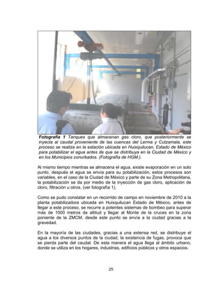 25
Fotografía 1 Tanques que almacenan gas cloro, que posteriormente se
inyecta al caudal proveniente de las cuencas del Lerma y Cutzamala, este
proceso se realiza en la estación ubicada en Huixquilucan, Estado de México
para potabilizar el agua antes de que se distribuya en la Ciudad de México y
en los Municipios conurbados. (Fotografía de HGM.).
Al mismo tiempo mientras se almacena el agua, existe evaporación en un solo
punto, después el agua se envía para su potabilización, estos procesos son
variables, en el caso de la Ciudad de México y parte de su Zona Metropolitana,
la potabilización se da por medio de la inyección de gas cloro, aplicación de
cloro, filtración u otros, (ver fotografía 1).
Como se pudo constatar en un recorrido de campo en noviembre de 2010 a la
planta potabilizadora ubicada en Huixquilucan Estado de México, antes de
llegar a este proceso, se recurre a potentes sistemas de bombeo para superar
más de 1000 metros de altitud y llegar al Monte de la cruces en la zona
poniente de la ZMCM, desde este punto se envía a la ciudad gracias a la
gravedad.
En la mayoría de las ciudades, gracias a una extensa red, se distribuye el
agua a los diversos puntos de la ciudad, la existencia de fugas, provoca que
se pierda parte del caudal. De esta manera el agua llega al ámbito urbano,
donde se utiliza en los hogares, industrias, edificios públicos y otros espacios.
 