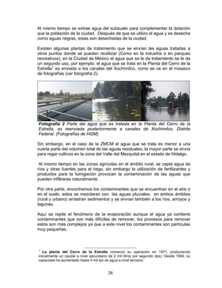 26
Al mismo tiempo se extrae agua del subsuelo para complementar la dotación
que la población de la ciudad. Después de que se utilizo el agua y se desecha
como aguas negras, estas son desechadas de la ciudad.
Existen algunas plantas de tratamiento que se envían las aguas tratadas a
otros puntos donde se pueden reutilizar (Como en la industria o en parques
recreativos), en la Ciudad de México el agua que se le da tratamiento se le da
un segundo uso, por ejemplo, el agua que se trata en la Planta del Cerro de la
Estrella1
es enviada a los canales del Xochimilco, como se ve en el mosaico
de fotografías (ver fotografía 2).
Fotografía 2 Parte del agua que es tratada en la Planta del Cerro de la
Estrella, es reenviada posteriormente a canales de Xochimilco, Distrito
Federal. (Fotografías de HGM).
Sin embargo, en el caso de la ZMCM el agua que se trata es menor a una
cuarta parte del volumen total de las aguas residuales, la mayor parte se envía
para regar cultivos en la zona del Valle del Mezquital en el estado de Hidalgo.
Al mismo tiempo en las zonas agrícolas en el ámbito rural, se capta agua de
ríos y otras fuentes para el riego, sin embargo la utilización de fertilizantes y
productos para la fumigación provocan la contaminación de las aguas que
pueden infiltrarse naturalmente.
Por otra parte, encontramos los contaminantes que se encuentran en el aire o
en el suelo, estos se mezclaran con las aguas pluviales; en ambos ámbitos
(rural y urbano) arrastran sedimentos y se envían también a los ríos, arroyos y
lagunas.
Aquí se repite el fenómeno de la evaporación aunque el agua ya contiene
contaminantes que son más difíciles de remover, los procesos para remover
estos son más complejos ya que a este nivel los contaminantes son partículas
muy pequeñas.
1
La planta del Cerro de la Estrella comenzó su operación en 1971, produciendo
inicialmente un caudal a nivel secundario de 2 mil litros por segundo (lps). Desde 1994, su
capacidad ha aumentado hasta 4 mil lps de agua a nivel terciario
 