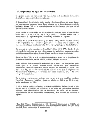 31
1.3 La importancia del agua para las ciudades.
El agua es uno de los elementos más importantes en la existencia del hombre
al satisfacer las necesidades más básicas.
El desarrollo de las ciudades esta sujeta a la disponibilidad del agua dulce,
por eso grandes ciudades como Tokio situada en la desembocadura del río
Arakawa, Nueva York en la desembocadura del río Hudson, mientras que el
río Han que cruza Seúl.
Otras tantas se establecen en las riveras de grandes lagos como son los
casos de ciudades Toronto en el lago Ontario, Chicago, Green Bay y
Milwaukee en el Lago Michigan o Cleveland y Búfalo en el Lago Erie.
El caso de la Ciudad de México y su Zona Metropolitana resultan únicos;
serán explicados más adelante, pero antes es trascendente recordar la
importancia del agua en el desarrollo del hombre y los lugares donde habitan.
De acuerdo a varios escritos de Iván Illich2
(Illich 2008: 377), desde el año
2500 a.C. los egipcios, ya excavaban pozos, los palestinos cavaban pasajes
hasta los manantiales subterráneos al igual que los griegos en Micenas.
Hacia los siglos VII y VI a.C. los acueductos pasaron a ser parte del paisaje de
ciudades como Ninive, Troya, Atenas, Corinto, Megara y Samos.
Roma contaba con un millón de habitantes en el año 97 de nuestra era, para
llevar agua a la ciudad existían nueve acueductos que alcanzaban
globalmente unos 400 kilómetros con un afluente de 300 litros per cápita, una
ración que hoy en nuestros días resulta superior a los que la Organización
Panamericana de la Salud recomienda para cada habitante, propuesta entre
150 y 170 litros diarios.
De la misma manera esa cantidad era mayor a la que recibían Londres,
Fráncfort y Paris, que recibían 4 litros per cápita en 1823 o los 35 litros per
cápita que tenían en 1936
El modo en que se distribuía el agua en Roma dependía de la zona por la que
entrara esta a la ciudad, de su calidad y del modo de gestionarla. Frontino
mantuvo una preocupación por la existencia de fugas en el sistema,
especialmente en los conductos subterráneos, más difíciles de localizar y
reparar.
2
Iván Illich (Viena, 4 de septiembre de 1926 - Bremen, 2 de diciembre de 2002) fue un
pedagogo y ensayista austríaco; entre sus obras más importantes destaca H2o y las aguas
del olvido, donde trata concepto de medioambiente
 