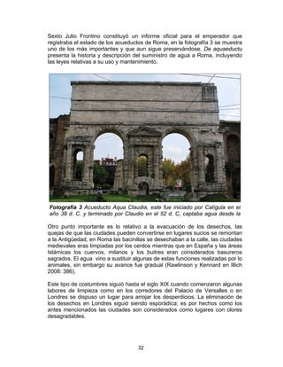 32
Sexto Julio Frontino constituyó un informe oficial para el emperador que
registraba el estado de los acueductos de Roma, en la fotografía 3 se muestra
uno de los más importantes y que aun sigue preservándose. De aquaeductu
presenta la historia y descripción del suministro de agua a Roma, incluyendo
las leyes relativas a su uso y mantenimiento.
Otro punto importante es lo relativo a la evacuación de los desechos, las
quejas de que las ciudades pueden convertirse en lugares sucios se remontan
a la Antigüedad, en Roma las bacinillas se desechaban a la calle, las ciudades
medievales eras limpiadas por los cerdos mientras que en España y las áreas
Islámicas los cuervos, milanos y los buitres eran considerados basureros
sagrados. El agua vino a sustituir algunas de estas funciones realizadas por lo
animales, sin embargo su avance fue gradual (Rawlinson y Kennard en Illich
2008: 386).
Este tipo de costumbres siguió hasta el siglo XIX cuando comenzaron algunas
labores de limpieza como en los corredores del Palacio de Versalles o en
Londres se dispuso un lugar para arrojar los desperdicios. La eliminación de
los desechos en Londres siguió siendo esporádica; es por hechos como los
antes mencionados las ciudades son considerados como lugares con olores
desagradables.
Fotografía 3 Acueducto Aqua Claudia, este fue iniciado por Calígula en el
año 38 d. C. y terminado por Claudio en el 52 d. C, captaba agua desde la
 