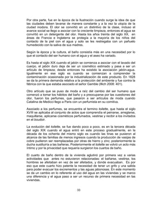 33
Por otra parte, fue en la época de la Ilustración cuando surge la idea de que
las ciudades deben lavarse de manera constante y a la vez la utopía de la
ciudad inodora. El olor se convirtió en un distintivo de la clase, incluso el
avance social se llego a asociar con la creciente limpieza, entonces el agua se
convirtió en un detergente del olor. Hasta los años treinta del siglo XX, en
áreas de Francia e Inglaterra se protegía a la mayoría de los niños del
contacto de la piel con el agua y solo se les restregaba con un pañuelo
humedecido con la saliva de sus madres.
Según la época y la cultura, el baño consistía más en una necesidad por lo
que el contacto del ser humano con el agua y el aseo ha variado.
Es hasta el siglo XIX cuando el jabón se comienza a asociar con el lavado del
cuerpo, el jabón duro deja de ser un cosmético estimado y pasa a ser un
artículo de limpieza; desde entonces ha existido la asociación jabón-agua.
Igualmente en ese siglo es cuando se comienzan a comprender la
contaminación ocasionada por la industrialización de este producto. En 1828
se da la primera demanda relativa a la protección del ambiente y fue contra la
fábrica con la que estaba asociado el señor Gamble (Illich 2008: 401).
Otro artículo que se puso de moda a raíz del cambio del ser humano que
comenzó a tomar los hábitos del baño y a preocuparse por las cuestiones del
olor, fueron los perfumes, que pasaron a ser artículos de moda cuando
Catalina de Medicci llego a Paris con un perfumista en su comitiva.
Asociado a los perfumes, se encuentra el termino toilette, que hasta el siglo
XVIII se aplicaba al conjunto de actos que comprendía el peinarse, arreglarse,
maquillarse, aplicarse cosméticos perfumados, vestirse y recibir a los invitados
en el boudoir.
La evolución del toilette, se fue dando poco a poco, es en la tercera década
del siglo XIX cuando el agua entró en este proceso gradualmente, en la
década de los ochenta del mismo siglo es cuando las tinas se pusieron al
alcance de las familias de menos ingresos cuando la producción de vasijas de
cobre pudieron ser reemplazadas por otras de hierro y zinc; posteriormente la
ducha sustituiría a las bañeras. Posteriormente el toilette se volvió un acto más
íntimo y por la privacidad que requería surgieron los cuartos de baño.
El cuarto de baño dentro de la vivienda aglutinó por primera vez a varias
actividades que antes no estuvieron relacionadas: el bañarse, vestirse, los
hombres se afeitaban en vez de ser afeitados, y donde evacuaban. Es por
eso que este cuarto hizo patente la necesidad de tener un grifo y una salida
para poder evacuar los excrementos y las aguas jabonosas. En este momento
se da un cambio en lo referente al uso del agua en las viviendas y se marco
una diferencia y el agua paso a ser un recurso de primera necesidad en las
viviendas.
 
