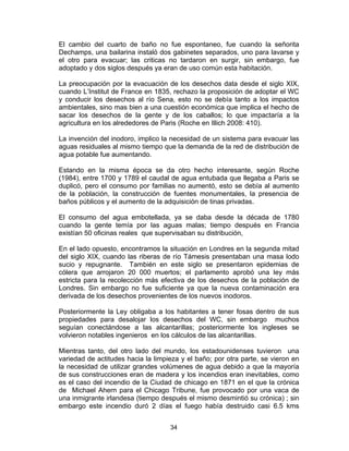 34
El cambio del cuarto de baño no fue espontaneo, fue cuando la señorita
Dechamps, una bailarina instaló dos gabinetes separados, uno para lavarse y
el otro para evacuar; las criticas no tardaron en surgir, sin embargo, fue
adoptado y dos siglos después ya eran de uso común esta habitación.
La preocupación por la evacuación de los desechos data desde el siglo XIX,
cuando L’Institut de France en 1835, rechazo la proposición de adoptar el WC
y conducir los desechos al río Sena, esto no se debía tanto a los impactos
ambientales, sino mas bien a una cuestión económica que implica el hecho de
sacar los desechos de la gente y de los caballos; lo que impactaría a la
agricultura en los alrededores de Paris (Roche en Illich 2008: 410).
La invención del inodoro, implico la necesidad de un sistema para evacuar las
aguas residuales al mismo tiempo que la demanda de la red de distribución de
agua potable fue aumentando.
Estando en la misma época se da otro hecho interesante, según Roche
(1984), entre 1700 y 1789 el caudal de agua entubada que llegaba a Paris se
duplicó, pero el consumo por familias no aumentó, esto se debía al aumento
de la población, la construcción de fuentes monumentales, la presencia de
baños públicos y el aumento de la adquisición de tinas privadas.
El consumo del agua embotellada, ya se daba desde la década de 1780
cuando la gente temía por las aguas malas; tiempo después en Francia
existían 50 oficinas reales que supervisaban su distribución,
En el lado opuesto, encontramos la situación en Londres en la segunda mitad
del siglo XIX, cuando las riberas de río Támesis presentaban una masa lodo
sucio y repugnante. También en este siglo se presentaron epidemias de
cólera que arrojaron 20 000 muertos; el parlamento aprobó una ley más
estricta para la recolección más efectiva de los desechos de la población de
Londres. Sin embargo no fue suficiente ya que la nueva contaminación era
derivada de los desechos provenientes de los nuevos inodoros.
Posteriormente la Ley obligaba a los habitantes a tener fosas dentro de sus
propiedades para desalojar los desechos del WC, sin embargo muchos
seguían conectándose a las alcantarillas; posteriormente los ingleses se
volvieron notables ingenieros en los cálculos de las alcantarillas.
Mientras tanto, del otro lado del mundo, los estadounidenses tuvieron una
variedad de actitudes hacia la limpieza y el baño; por otra parte, se vieron en
la necesidad de utilizar grandes volúmenes de agua debido a que la mayoría
de sus construcciones eran de madera y los incendios eran inevitables, como
es el caso del incendio de la Ciudad de chicago en 1871 en el que la crónica
de Michael Ahern para el Chicago Tribune, fue provocado por una vaca de
una inmigrante irlandesa (tiempo después el mismo desmintió su crónica) ; sin
embargo este incendio duró 2 días el fuego había destruido casi 6.5 kms
 