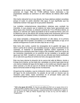 35
cuadrados de la ciudad, había dejado 300 muertos y a más de 100.000
personas sin hogar. Más de 17.000 edificios fueron destruidos y las
propiedades dañadas se estimaron en 200 millones de dólares (Illich 2008:
415).
Otro hecho relevante fue en esa década, las fosas sépticas estaban excedidas
porque el suelo no podía absorber más agua, lo que significaba que los
habitantes recibían más agua de la que podían desechar.
Las ciudades norteamericanas desarrollaron sistemas para combatir los
incendios, lo que propicio que el sistema de tubos fuera aprovechado para
llevar agua a las viviendas, su dotación aumento de 113 a 378 litros diarios, se
alcanzo un volumen per cápita equivalente al de la ciudad de Roma, pero con
la diferencia que en esa época dos quintas partes eran exclusivas para el uso
del emperador, en Estados Unidos, la distribución fue más democrática.
Las casas saneadas y desaguadas alcanzaron un alto status, en la primera
mitad del siglo XIX el poseer una bañera o un retrete significaba un lujo; en el
periodo entreguerras el cuarto de baño dejo de ser un lujo.
Esto tomo otro rumbo, cuando los encargados de la gestión del agua, se
dieron cuenta de lo costoso que resultaba evacuar el agua proveniente de las
viviendas, el implantar el alcantarillado significó costos superiores a la
infraestructura necesaria para traer el agua a las ciudades, estos son varios de
los momentos importantes en la evolución de las ciudades y la gestión del
agua que Ivan Illich recopiló en varios de sus artículos que fueron publicados
en un solo tomo que lleva el nombre de H2O y las aguas del olvido3
.
Esto nos hace retomar la situación de la cuenca del valle de México, donde a
lo largo de la historia, se han dado dos paradojas; en primer lugar paso de ser
una cuenca rodeada del agua de los lagos a una ciudad que requiere agua de
otras cuencas y la otra es que en el oriente de esta hay falta de agua y en
época de lluvias existe el riesgo de las inundaciones.
Al igual que las ciudades y que la civilización misma, la gestión y la utilización
del agua ha ido evolucionando, ha pasado de ser solo un recurso que es
necesario para beber, hasta convertirse en el principal medio para las
acciones de higiene y limpieza en las ciudades.
3
H2O y las aguas del olvido. Es fruto de una plática de Illich con un grupo cívico en la
ciudad de Dallas, Estados Unidos en 1984, Ruth Kriss-Rettenbeck, amiga de Illich compuso
una versión en alemán de esas palabras y posteriormente Illich la reescribió en ingles, la
que se publicó en 1986 por Marion Boyards bajo el titulo de H2o and the Waters of
Forgetfulness.
 