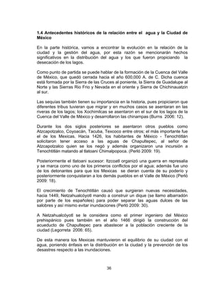 36
1.4 Antecedentes históricos de la relación entre el agua y la Ciudad de
México
En la parte histórica, vamos a encontrar la evolución en la relación de la
ciudad y la gestión del agua, por esta razón se mencionarán hechos
significativos en la distribución del agua y los que fueron propiciando la
desecación de los lagos.
Como punto de partida se puede hablar de la formación de la Cuenca del Valle
de México, que quedó cerrada hacia el año 600,000 A. de C. Dicha cuenca
está formada por la Sierra de las Cruces al poniente, la Sierra de Guadalupe al
Norte y las Sierras Rio Frio y Nevada en el oriente y Sierra de Chichinauatzin
al sur.
Las sequías también tienen su importancia en la historia, pues propiciaron que
diferentes tribus tuvieran que migrar y en muchos casos se asentaran en las
riveras de los lagos; los Xochimilcas se asentaron en el sur de los lagos de la
Cuenca del Valle de México y desarrollaron las chinampas (Burns 2006: 12).
Durante los dos siglos posteriores se asentaron otros pueblos como
Atzcapotzalco, Coyoacán, Tacuba, Texcoco entre otros; el más importante fue
el de los Mexicas. Hacia 1426, los habitantes de México - Tenochtitlán
solicitaron tener acceso a las aguas de Chapultepec, al señor de
Atzcapotzalco quien se los negó y además organizaron una incursión a
Tenochtitlán matando al tlatoani Chimalpopoca. (Perló 2009: 19).
Posteriormente el tlatoani sucesor: Itzcoatl organizó una guerra en represalia
y se marca como uno de los primeros conflictos por el agua; además fue uno
de los detonantes para que los Mexicas se dieran cuenta de su poderío y
posteriormente conquistaran a los demás pueblos en el Valle de México (Perló
2009: 18).
El crecimiento de Tenochtitlán causó que surgieran nuevas necesidades,
hacia 1449, Netzahualcóyotl mando a construir un dique (se llamo albarradón
por parte de los españoles) para poder separar las aguas dulces de las
salobres y así mismo evitar inundaciones (Perló 2009: 30).
A Netzahualcóyotl se le considera como el primer ingeniero del México
prehispánico pues también en el año 1466 dirigió la construcción del
acueducto de Chapultepec para abastecer a la población creciente de la
ciudad (Legorreta 2006: 65).
De esta manera los Mexicas mantuvieron el equilibrio de su ciudad con el
agua, poniendo énfasis en la distribución en la ciudad y la prevención de los
desastres respecto a las inundaciones.
 