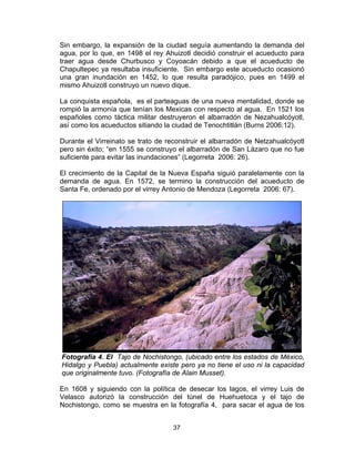37
Sin embargo, la expansión de la ciudad seguía aumentando la demanda del
agua, por lo que, en 1498 el rey Ahuizotl decidió construir el acueducto para
traer agua desde Churbusco y Coyoacán debido a que el acueducto de
Chapultepec ya resultaba insuficiente. Sin embargo este acueducto ocasionó
una gran inundación en 1452, lo que resulta paradójico, pues en 1499 el
mismo Ahuizotl construyo un nuevo dique.
La conquista española, es el parteaguas de una nueva mentalidad, donde se
rompió la armonía que tenían los Mexicas con respecto al agua. En 1521 los
españoles como táctica militar destruyeron el albarradón de Nezahualcóyotl,
así como los acueductos sitiando la ciudad de Tenochtitlán (Burns 2006:12).
Durante el Virreinato se trato de reconstruir el albarradón de Netzahualcóyotl
pero sin éxito; “en 1555 se construyo el albarradón de San Lázaro que no fue
suficiente para evitar las inundaciones” (Legorreta 2006: 26).
El crecimiento de la Capital de la Nueva España siguió paralelamente con la
demanda de agua. En 1572, se termino la construcción del acueducto de
Santa Fe, ordenado por el virrey Antonio de Mendoza (Legorreta 2006: 67).
Fotografía 4. El Tajo de Nochistongo, (ubicado entre los estados de México,
Hidalgo y Puebla) actualmente existe pero ya no tiene el uso ni la capacidad
que originalmente tuvo. (Fotografía de Alain Musset).
En 1608 y siguiendo con la política de desecar los lagos, el virrey Luis de
Velasco autorizó la construcción del túnel de Huehuetoca y el tajo de
Nochistongo, como se muestra en la fotografía 4, para sacar el agua de los
 