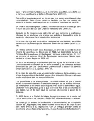 38
lagos y prevenir las inundaciones, al desviar el rio Cuautitlán, conectarlo con
el rio Tepeji y así llevarlo al Golfo de México (Perló 2009: 30).
Esta política buscaba expandir las tierras para que fueran repartidas entre los
conquistadores, Perló Cohen menciona también que fue una manera de
remarcar el dominio de los españoles e ir borrando la historia de los Mexicas.
En 1794 el arquitecto Ignacio Castera, construyó el canal de Guadalupe para
recoger las aguas del lago San Cristobal-Xaltocan (Perló 2009: 30).
Después de la independencia podremos ver que comienza la explotación
intensiva de los acuíferos, una práctica que debido al desequilibrio entre la
extracción y la recarga, ha originado otros fenómenos.
En la mitad del siglo XIX, en el año de 1846 para ser más precisos, es cuando
se inicia con los primeros pozos artesianos en el Valle de México (Burns 2006:
14).
En 1900 se termina el gran canal de desagüe, un proyecto concebido desde el
imperio de Maximiliano de Habsburgo en 1865, fue desarrollado durante el
Porfiriato. Dicho canal nace en San Lázaro y concluye en Zumpango. En 1947
se concluye el segundo túnel de Tequisquiac denominado Nuevo túnel,
paralelo al primero (Legorreta 2006: 40).
En 1908 se reconstruyó el acueducto que traía aguas del sur de la ciudad.
Dicho acueducto de concreto de 1.5 m de diámetro y 33 kilómetros de largo
proveniente de San Luis Tlaxialtemalco y terminaba en la casa de las bombas
en la Colonia Condesa (Legorreta 2006: 69).
En la mitad del siglo XX, se da un crecimiento vertiginoso de la población, que
origino la expansión de la ciudad con un ritmo acelerado. De nuevo el agua
resulto insuficiente para los nuevos habitantes.
Los gobernantes y los investigadores se dieron cuenta de que la ciudad
estaba hundiéndose debido a la extracción del agua de los mantos acuíferos.
Se comenzaron a desarrollar estudios para poder cubrir la demanda de agua.
Existieron varios proyectos, pero el que convenció mas a los gobernantes de
esa época, fue el de traer agua de cuencas abundantes a pesar de la
distancia.
En 1951, llegan a la Ciudad de México las primeras aguas de la región del
Lerma, este proyecto fue concebido desde 1942 y fue desarrollado por etapas.
Se construyó un sistema de distribución y almacenamiento en la segunda
sección de Chapultepec; este edificio cuenta con un mural de Diego Rivera
para darle énfasis a su importancia. Con un enfoque previsor, sobre el
crecimiento urbano hacia el sur-poniente, el agua fue conducida hasta el cerro
 