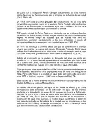 39
del judío (En la delegación Álvaro Obregón actualmente), de esta manera
podría favorecer su funcionamiento por el principio de la fuerza de gravedad
(Perló 2009: 38).
En 1952, comienza el primer proyecto del entubamiento de los ríos para
convertirlos en avenidas (como en el viaducto Rio la Piedad), además los ríos
dejaron de ser fuentes para poder obtener agua y se convirtieron en vías para
poder conducir las aguas negras y sacarlas de la ciudad.
El Proyecto original de Carlos Contreras, planteaba que se entubaran los ríos
para evitar los malos olores y la mala imagen mientras se conducían las aguas
negras. Al mismo tiempo se buscaba que las nuevas vías para los
automóviles, corrieran paralelamente a los ríos entubados y donde el
transporte público tuviera una gran importancia (Legorreta 2006: 154).
En 1975, se concluyó la primera etapa del que es considerado el drenaje
urbano más grande y extenso del mundo: El drenaje Profundo. Dicha etapa
incluye dos túneles denominados interceptor oriente e interceptor central, que
conducen a otro más grande llamado emisor central (Legorreta 2006: 50).
Debido al crecimiento de la ciudad, la demanda del agua no podía ser
abastecida con la extracción del agua de los mantos acuíferos y la importación
de la cuenca del Lerma, consecuentemente se realizaron mas estudios para
verificar la viabilidad de nuevos proyectos para traer agua a la ciudad.
El proyecto para traer agua de la Presa Villa Victoria proveniente de la cuenca
del Cutzamala, data desde 1952. El proyecto inicio en 1978 y se inauguró en
1982. Para poder llegar a la ciudad, el agua debe ser bombeada para subir
entre 1100 y 1600 m y recorrer 110 kilómetros (Legorreta 2006: 79).
Este sistema es la fuente externa de abastecimiento de agua potable para la
Ciudad de México y su Zona Metropolitana.
El sistema actual de gestión del agua de la Ciudad de Mexico y su Zona
Metropolitana está cimentado en la extracción de agua de los mantos
acuíferos y la importación de agua de las cuencas de Lerma y Cutzamala,
después de que el agua potable es usada, esta es exportada hacia la cuenca
del Valle de Tula, por lo que el modelo está basado en la Importación -
exportación de agua entre cuencas. El modelo sigue repitiéndose a pesar de
que esta demostrado por la historia de la ciudad que las ampliaciones a los
sistemas de distribución y de drenaje son útiles por un periodo de tiempo hasta
que de nueva cuenca su capacidad se ve rebasada.
 