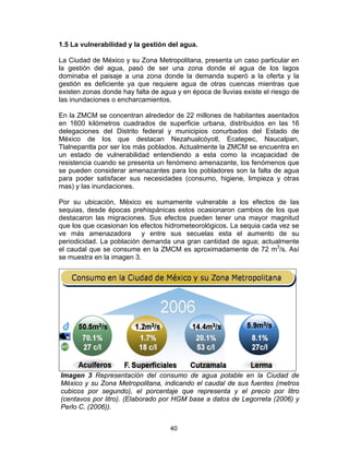 40
1.5 La vulnerabilidad y la gestión del agua.
La Ciudad de México y su Zona Metropolitana, presenta un caso particular en
la gestión del agua, pasó de ser una zona donde el agua de los lagos
dominaba el paisaje a una zona donde la demanda superó a la oferta y la
gestión es deficiente ya que requiere agua de otras cuencas mientras que
existen zonas donde hay falta de agua y en época de lluvias existe el riesgo de
las inundaciones o encharcamientos.
En la ZMCM se concentran alrededor de 22 millones de habitantes asentados
en 1600 kilómetros cuadrados de superficie urbana, distribuidos en las 16
delegaciones del Distrito federal y municipios conurbados del Estado de
México de los que destacan Nezahualcóyotl, Ecatepec, Naucalpan,
Tlalnepantla por ser los más poblados. Actualmente la ZMCM se encuentra en
un estado de vulnerabilidad entendiendo a esta como la incapacidad de
resistencia cuando se presenta un fenómeno amenazante, los fenómenos que
se pueden considerar amenazantes para los pobladores son la falta de agua
para poder satisfacer sus necesidades (consumo, higiene, limpieza y otras
mas) y las inundaciones.
Por su ubicación, México es sumamente vulnerable a los efectos de las
sequias, desde épocas prehispánicas estos ocasionaron cambios de los que
destacaron las migraciones. Sus efectos pueden tener una mayor magnitud
que los que ocasionan los efectos hidrometeorológicos. La sequia cada vez se
ve más amenazadora y entre sus secuelas esta el aumento de su
periodicidad. La población demanda una gran cantidad de agua; actualmente
el caudal que se consume en la ZMCM es aproximadamente de 72 m3
/s. Así
se muestra en la imagen 3.
Imagen 3 Representación del consumo de agua potable en la Ciudad de
México y su Zona Metropolitana, indicando el caudal de sus fuentes (metros
cubicos por segundo), el porcentaje que representa y el precio por litro
(centavos por litro). (Elaborado por HGM base a datos de Legorreta (2006) y
Perlo C. (2006)).
 