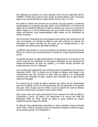 41
Sin embargo de acuerdo con varios estudios (Como los de Legorreta, Burns,
COMDA o Perló) gran parte de este caudal se pierde debido a las numerosas
fugas en la red de distribución, estas oscilan entre un 30 y un 24%.
No existe la certeza del volumen que se pierde, pero de acuerdo a instancias
responsables de la gestión del agua (tales como CONAGUA o el Sistema de
Aguas de la Ciudad de México) no toda la perdida que se da en el caudal se
debe a fugas en la red de distribución sino que existen tomas clandestinas o
fugas domiciliarias cuya responsabilidad debe recaer en los habitantes de
dichas viviendas.
Otro fenómeno interesante es el del desaprovechamiento del caudal de los 28
ríos circundantes a la Ciudad de México, todo este volumen se mezcla con
descargas de aguas servidas de tal modo que se desaprovechan y son
enviadas fuera de la cuenca del Valle de México.
La ZMCM está ubicada en una zona donde la precipitación pluvial anual es de
663.6 mm, mismo que va directamente al drenaje sin ningún aprovechamiento
previo.
La gestión del agua no está enfocándose en el agua pluvial, no se le da un uso
previo antes de ser mezclada con las aguas residuales, lo que representa el
desaprovechamiento de agua de calidad y al mismo tiempo aumento del
riesgo para que ocurra un desastre.
Las inundaciones representan otra amenaza para los habitantes, de acuerdo a
Legorreta (2006: 125), la historia de la Ciudad de México está ligada a las
inundaciones que han ocurrido en esta, estas se deben a la incapacidad
histórica para desalojar el agua residual que mezclada con el agua pluvial
satura los drenajes.
El aumento en el caudal de aguas servidas que deben de ser desechadas
fuera de la ZMCM, es otro de los paradigmas que se presentan en la gestión
del agua, toda el agua que se extrae y que se exporta de cuencas lejanas
(Lerma y Cutzamala), va a parar a otra cuenca (Tula).
Esto quiere decir que agua proveniente de las cuencas del Valle de México,
Cutzamala y Lerma, se utiliza y es desechada a la cuenca del Valle del
Mezquital (Valle de Tula), donde se utiliza el agua residual sin ningún
tratamiento para el riego de cultivos.
El valle de Tula originalmente presentaba un clima semiárido, hacia la década
entre 1930 y 1940 se pensaba mover a la población debido a la falta de agua,
así se puede percibir en la fotografía 5:
 