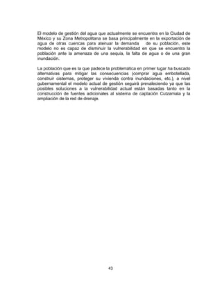 43
El modelo de gestión del agua que actualmente se encuentra en la Ciudad de
México y su Zona Metropolitana se basa principalmente en la exportación de
agua de otras cuencas para atenuar la demanda de su población, este
modelo no es capaz de disminuir la vulnerabilidad en que se encuentra la
población ante la amenaza de una sequia, la falta de agua o de una gran
inundación.
La población que es la que padece la problemática en primer lugar ha buscado
alternativas para mitigar las consecuencias (comprar agua embotellada,
construir cisternas, proteger su vivienda contra inundaciones, etc.), a nivel
gubernamental el modelo actual de gestión seguirá prevaleciendo ya que las
posibles soluciones a la vulnerabilidad actual están basadas tanto en la
construcción de fuentes adicionales al sistema de captación Cutzamala y la
ampliación de la red de drenaje.
 