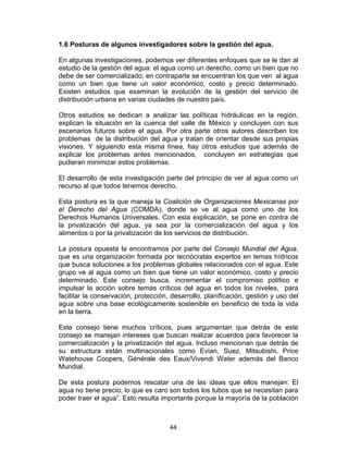 44
1.6 Posturas de algunos investigadores sobre la gestión del agua.
En algunas investigaciones, podemos ver diferentes enfoques que se le dan al
estudio de la gestión del agua: el agua como un derecho, como un bien que no
debe de ser comercializado; en contraparte se encuentran los que ven al agua
como un bien que tiene un valor económico, costo y precio determinado.
Existen estudios que examinan la evolución de la gestión del servicio de
distribución urbana en varias ciudades de nuestro país.
Otros estudios se dedican a analizar las políticas hidráulicas en la región,
explican la situación en la cuenca del valle de México y concluyen con sus
escenarios futuros sobre el agua. Por otra parte otros autores describen los
problemas de la distribución del agua y tratan de orientar desde sus propias
visiones. Y siguiendo esta misma línea, hay otros estudios que además de
explicar los problemas antes mencionados, concluyen en estrategias que
pudieran minimizar estos problemas.
El desarrollo de esta investigación parte del principio de ver al agua como un
recurso al que todos tenemos derecho.
Esta postura es la que maneja la Coalición de Organizaciones Mexicanas por
el Derecho del Agua (COMDA), donde se ve al agua como uno de los
Derechos Humanos Universales. Con esta explicación, se pone en contra de
la privatización del agua, ya sea por la comercialización del agua y los
alimentos o por la privatización de los servicios de distribución.
La postura opuesta la encontramos por parte del Consejo Mundial del Agua,
que es una organización formada por tecnócratas expertos en temas hídricos
que busca soluciones a los problemas globales relacionados con el agua. Este
grupo ve al agua como un bien que tiene un valor económico, costo y precio
determinado. Este consejo busca, incrementar el compromiso político e
impulsar la acción sobre temas críticos del agua en todos los niveles, para
facilitar la conservación, protección, desarrollo, planificación, gestión y uso del
agua sobre una base ecológicamente sostenible en beneficio de toda la vida
en la tierra.
Este consejo tiene muchos críticos, pues argumentan que detrás de este
consejo se manejan intereses que buscan realizar acuerdos para favorecer la
comercialización y la privatización del agua. Incluso mencionan que detrás de
su estructura están multinacionales como Evian, Suez, Mitsubishi, Price
Watehouse Coopers, Générale des Eaux/Vivendi Water además del Banco
Mundial.
De esta postura podemos rescatar una de las ideas que ellos manejan: El
agua no tiene precio, lo que es caro son todos los tubos que se necesitan para
poder traer el agua”. Esto resulta importante porque la mayoría de la población
 