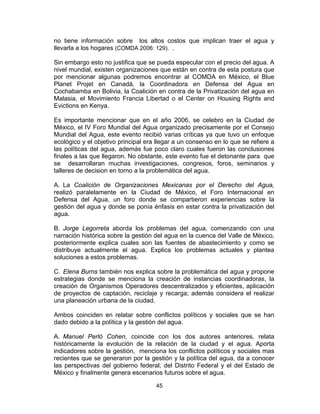 45
no tiene información sobre los altos costos que implican traer el agua y
llevarla a los hogares (COMDA 2006: 129). .
Sin embargo esto no justifica que se pueda especular con el precio del agua. A
nivel mundial, existen organizaciones que están en contra de esta postura que
por mencionar algunas podremos encontrar al COMDA en México, el Blue
Planet Projet en Canadá, la Coordinadora en Defensa del Agua en
Cochabamba en Bolivia, la Coalición en contra de la Privatización del agua en
Malasia, el Movimiento Francia Libertad o el Center on Housing Rights and
Evictions en Kenya.
Es importante mencionar que en el año 2006, se celebro en la Ciudad de
México, el IV Foro Mundial del Agua organizado precisamente por el Consejo
Mundial del Agua, este evento recibió varias críticas ya que tuvo un enfoque
ecológico y el objetivo principal era llegar a un consenso en lo que se refiere a
las políticas del agua, además fue poco claro cuales fueron las conclusiones
finales a las que llegaron. No obstante, este evento fue el detonante para que
se desarrollaran muchas investigaciones, congresos, foros, seminarios y
talleres de decision en torno a la problemática del agua.
A. La Coalición de Organizaciones Mexicanas por el Derecho del Agua,
realizó paralelamente en la Ciudad de México, el Foro Internacional en
Defensa del Agua, un foro donde se compartieron experiencias sobre la
gestión del agua y donde se ponía énfasis en estar contra la privatización del
agua.
B. Jorge Legorreta aborda los problemas del agua, comenzando con una
narración histórica sobre la gestión del agua en la cuenca del Valle de México,
posteriormente explica cuales son las fuentes de abastecimiento y como se
distribuye actualmente el agua. Explica los problemas actuales y plantea
soluciones a estos problemas.
C. Elena Burns también nos explica sobre la problemática del agua y propone
estrategias donde se menciona la creación de instancias coordinadoras, la
creación de Organismos Operadores descentralizados y eficientes, aplicación
de proyectos de captación, reciclaje y recarga; además considera el realizar
una planeación urbana de la ciudad.
Ambos coinciden en relatar sobre conflictos políticos y sociales que se han
dado debido a la política y la gestión del agua.
A. Manuel Perló Cohen, coincide con los dos autores anteriores, relata
históricamente la evolución de la relación de la ciudad y el agua. Aporta
indicadores sobre la gestión, menciona los conflictos políticos y sociales mas
recientes que se generaron por la gestión y la política del agua, da a conocer
las perspectivas del gobierno federal, del Distrito Federal y el del Estado de
México y finalmente genera escenarios futuros sobre el agua.
 