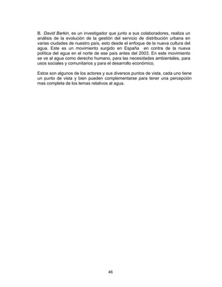 46
B. David Barkin, es un investigador que junto a sus colaboradores, realiza un
análisis de la evolución de la gestión del servicio de distribución urbana en
varias ciudades de nuestro país, esto desde el enfoque de la nueva cultura del
agua. Este es un movimiento surgido en España en contra de la nueva
política del agua en el norte de ese país antes del 2003. En este movimiento
se ve al agua como derecho humano, para las necesidades ambientales, para
usos sociales y comunitarios y para el desarrollo económico.
Estos son algunos de los actores y sus diversos puntos de vista, cada uno tiene
un punto de vista y bien pueden complementarse para tener una percepción
mas completa de los temas relativos al agua.
 