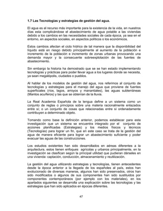 47
1.7 Las Tecnologías y estrategias de gestión del agua.
El agua es el recurso más importante para la existencia de la vida, en nuestros
días esta complicándose el abastecimiento de agua potable a las viviendas
debido a los cambios en las necesidades sociales de cada época, ya sea en el
entorno, en aspectos sociales, en aspectos políticos o los económicos.
Estos cambios afectan el ciclo hídrico de tal manera que la disponibilidad del
líquido está en riesgo debido principalmente al aumento de la población e
incremento de la población e incremento de zonas urbanas provocando una
demanda mayor y la consecuente sobreexplotación de las fuentes de
abastecimiento.
Sin embargo la historia ha demostrado que se se han estado implementando
tecnologías y prácticas para poder llevar agua a los lugares donde se necesita,
ya sean megalópolis, ciudades o pueblos.
Al hablar de los modelos de gestión del agua, nos referimos al conjunto de
tecnologías y estrategias para el manejo del agua que proviene de fuentes
superficiales (ríos, lagos, arroyos y manantiales), las aguas subterráneas
(Mantos acuíferos) y las que se obtenían de la lluvia.
La Real Academia Española de la lengua define a un sistema como un
conjunto de reglas o principios sobre una materia racionalmente enlazados
entre sí; o un conjunto de cosas que relacionadas entre sí ordenadamente
contribuyen a determinado objeto.
Tomando como base la definición anterior, podemos establecer para esta
investigación que un sistema se encuentra integrado por el conjunto de
acciones planificadas (Estrategias) y los medios físicos y técnicos
(Tecnologías) para lograr un fin, que en este caso se trata de la gestión del
agua de manera eficiente para lograr un abastecimiento suficiente y poder
evacuar las aguas de las construcciones.
Los estudios existentes han sido desarrollados en aéreas diferentes a la
arquitectura, estos tienen enfoques agrícolas y urbanos principalmente, en la
investigación se clasifican según la principal utilidad que pudieran dárseles en
una vivienda: captación, conducción, almacenamiento y reutilización.
La gestión del agua utilizando estrategias y tecnologías, tienen antecedentes
desde la época anterior a la llegada de los españoles al país, estos han
evolucionado de diversas maneras, algunos han sido preservados, otros han
sido modificados o algunos de sus componentes han sido sustituidos por
componentes contemporáneos (por ejemplo con los materiales), en los
apartados siguientes se desarrolla una explicación sobre las tecnologías y las
estrategias que han sido aplicados en épocas diferentes.
 