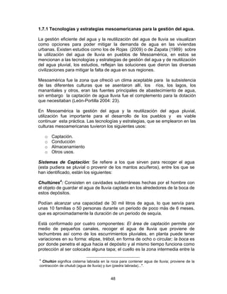 48
1.7.1 Tecnologías y estrategias mesoamericanas para la gestión del agua.
La gestión eficiente del agua y la reutilización del agua de lluvia se visualizan
como opciones para poder mitigar la demanda de agua en las viviendas
urbanas. Existen estudios como los de Rojas (2009) o de Zapata (1989) sobre
la utilización del agua de lluvia en pueblos de Mesoamérica, en estos se
mencionan a las tecnologías y estrategias de gestión del agua y de reutilización
del agua pluvial, los estudios, reflejan las soluciones que dieron las diversas
civilizaciones para mitigar la falta de agua en sus regiones.
Mesoamérica fue la zona que ofreció un clima aceptable para la subsistencia
de las diferentes culturas que se asentaron allí, los ríos, los lagos, los
manantiales y otros, eran las fuentes principales de abastecimiento de agua,
sin embargo la captación de agua lluvia fue el complemento para la dotación
que necesitaban (León-Portilla 2004: 23).
En Mesoamérica la gestión del agua y la reutilización del agua pluvial,
utilización fue importante para el desarrollo de los pueblos y es viable
continuar esta práctica. Las tecnologías y estrategias, que se emplearon en las
culturas mesoamericanas tuvieron los siguientes usos:
o Captación.
o Conducción
o Almacenamiento
o Otros usos.
Sistemas de Captación: Se refiere a los que sirven para recoger el agua
(esta pudiera se pluvial o provenir de los mantos acuíferos), entre los que se
han identificado, están los siguientes:
Chultúnes4
: Consisten en cavidades subterráneas hechas por el hombre con
el objeto de guardar el agua de lluvia captada en los alrededores de la boca de
estos depósitos.
Podían alcanzar una capacidad de 30 mil litros de agua, lo que servía para
unas 10 familias o 50 personas durante un periodo de poco más de 6 meses,
que es aproximadamente la duración de un periodo de sequía.
Está conformado por cuatro componentes: El área de captación permite por
medio de pequeños canales, recoger el agua de lluvia que proviene de
techumbres así como de los escurrimientos pluviales, en planta puede tener
variaciones en su forma: elipse, trébol, en forma de ocho o circular; la boca es
por donde penetra el agua hacia el depósito y al mismo tiempo funciona como
protección al ser colocada alguna tapa; el cuello es la zona intermedia entre la
4
Chultún significa cisterna labrada en la roca para contener agua de lluvia; proviene de la
contracción de chulub (agua de lluvia) y tun (piedra labrada)...".
 