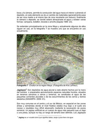 49
boca y la cámara, permite la conducción del agua hacia el interior cubriendo el
depósito, en este elemento se da un cambio de materiales (generalmente pasa
de ser roca madre a el mismo tipo de roca recubierta con estuco); finalmente
la cámara o deposito, es donde estará almacenada el agua y existen varias
formas: campana, botellón, bóveda o amorfa (Zapata 1989: 23).
Se extienden principalmente en la zona Maya y actualmente algunos de ellos
siguen en uso, en la fotografía 7 se muestra uno que se encuentra en uso
actualmente.
Fotografía 7 Chultún en la región Maya. (Fotografía de Kris LaFleur).
Jagüeyes5
: Son depósitos de agua pluvial a cielo abierto hechos por la mano
del hombre o preparados aprovechando espacios naturales hondos, situados
en terrenos cercanos a cerros y lomeríos, se canalizaba el agua de las
pequeñas corrientes pluviales o de los escurrimientos de los cerros y techos
aledaños (SAGARPA 2009: 01).
Son muy comunes en el centro y el sur de México, en especial en las zonas
áridas y semiáridas donde el nivel freático estaba muy bajo o el suelo era
rocoso y resultaba muy difícil alcanzarlo mediante la excavación de pozos
someros. Un jagüey artificial es un cuerpo de agua más pequeño que un lago
o una presa, aunque no hay un rango de tamaño bien definido. Los Jagüeyes
5
Jagüey es un vocablo taíno que significa balsa, zanja o pozo lleno de agua.
 