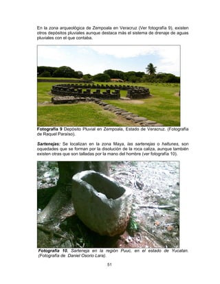 51
En la zona arqueológica de Zempoala en Veracruz (Ver fotografía 9), existen
otros depósitos pluviales aunque destaca más el sistema de drenaje de aguas
pluviales con el que contaba.
Fotografía 9 Depósito Pluvial en Zempoala, Estado de Veracruz. (Fotografía
de Raquel Paraíso).
Sartenejas: Se localizan en la zona Maya, las sartenejas o haltunes, son
oquedades que se forman por la disolución de la roca caliza, aunque también
existen otras que son talladas por la mano del hombre (ver fotografía 10).
Fotografía 10. Sarteneja en la región Puuc, en el estado de Yucatan.
(Fotografía de Daniel Osorio Lara).
 
