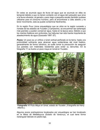 52
En estas se acumula agua de lluvia (el agua que se acumula en ellas es
temporal debido a que no tienen contacto con el agua del subsuelo) que sirve
a la fauna silvestre, al ganado y para riego a pequeña escala (también pudiese
utilizarse para el consumo humano, pero al encontrarse a cielo abierto y no
tener movimiento, esta se puede contaminar fácilmente).
En la región Puuc (zona arqueológica que se sitúa en la región suroeste y
noreste de los estados de Yucatán y Campeche), se encuentran las sartenejas
más grandes y pueden conservar agua, hasta en la época seca. Debido a que
los mantos freáticos son profundos, los haltunes han sido fuente importante de
abastecimiento de agua (Quezada 1997: 67).
Pozos: Un pozo es un orificio o túnel vertical perforado en la tierra, hasta una
profundidad suficiente para alcanzar agua subterránea del nivel freático,
generalmente de forma cilíndrica, se suele tomar la precaución de asegurar
sus paredes con materiales resistentes para evitar su derrumbe. En la
fotografía 11 se ilustra un pozo maya en Izmal en Yucatán.
Fotografía 11 Pozo Maya en Izmal, estado de Yucatán. (Fotografía de Harry
Alberto.).
Algunos pozos prehispánicos localizados por arqueólogos se han localizado
en la Mesa de Metlaltoyuca (Estado de Veracruz), el cual tiene forma
rectangular labrado en piedra laja.
 