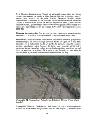 53
En la Mesa de Cacahuetenco (Estado de Veracruz) existen otros con forma
circular con paredes de piedra y lajas. Uno de los más profundos, con 47
metros, esta ubicado en Necoxtla, Puebla. Existieron también pozos
prehispánicos domésticos en las unidades habitacionales de Monte Alban en
Oaxaca o Tlaltico en el Estado de México. el perfil de otros, junto a los de
varios chultunes,. Igualmente se han encontrado más pozos prehispánicos que
no han sido estudiados aun en los estados de Yucatan y Campeche (Conagua
2009: 10).
Sistemas de conducción: Son los que permiten trasladar el agua desde las
fuentes o donde se almacena hacia el edificio o punto donde se requiera.
Acueductos: un acueducto es un sistema o conjunto de sistemas que permite
transportar agua en forma de flujo continuo desde un lugar en el que ésta
accesible en la naturaleza, hasta un punto de consumo distante. Existen
también acueductos sobre taludes de tierra para conectar vanos entre
barrancas, lomas, montañas y otros accidentes topográficos que sirven para el
riego de campos de cultivos. El acueducto de Tetzcotzinco por ejemplo
permitía llevar agua de los manantiales hacia los baños del Rey.
Fotografía 12 Acueducto en Tetzcotzinco, Estado de México. (Fotografía de
Lia Sali).
El geógrafo William E. Doolittle en 1989, menciona que la construcción de
acueductos en el México antiguo evolucionó en tres etapas: 1) acueductos de
 