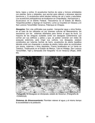 54
tierra, bajos y cortos; 2) acueductos hechos de varas y troncos entretejidos
con piedras, tierra y céspedes, que servían para rellenar y atravesar algunos
barrancos y, 3) acueductos sobre taludes hechos de cal y canto y estucados.
Los acueductos prehispánicos se localizaron en Chapultepec, Xancopincan y
Acuecuexco en el Distrito Federal, Tetzcotzinco en el Estado de México,
Teopantecuanitlan y Apango en Guerrero, Loma La Coyotera en Oaxaca y en
San Lorenzo Tenochtitlán Veracruz, Palenque en Chiapas.
Desagües: Son vías artificiales que pueden transportar agua u otros fluidos,
en el caso de los utilizados en por diversas culturas de Mesoamérica, los
asociamos con los sistemas diseñados para drenar el agua de lluvia. La
mayoría de las antiguas ciudades contó con desagües subterráneos que
corrían por sus edificios y patios y que, se podían conectar con redes de
acequias exteriores, para irrigar sus cultivos. Los desagües, estaban
constituidos por tuberías hechas de barro, acueductos de piedra basáltica
labrada unida con chapopote o canales de piedra; todos estos se combinaban
con pozos, cisternas u otros depósitos. Fueron localizados en La Venta en
Tabasco, Teotihuacán en el Estado de México, Tula en Hidalgo, San Lorenzo
Tenochtitlán, Tajín y Zempoala (Ver fotografía 13) en Veracruz (Rojas, 2009:
65).
Fotografía 13 Desagües en Zempoala, estado de Veracruz. (Fotografía de
CONAGUA).
Sistemas de Almacenamiento: Permiten retener el agua y al mismo tiempo
la accesibilidad a la población.
 