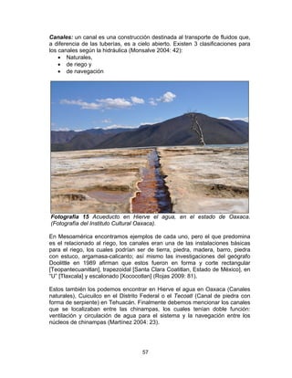 57
Canales: un canal es una construcción destinada al transporte de fluidos que,
a diferencia de las tuberías, es a cielo abierto. Existen 3 clasificaciones para
los canales según la hidráulica (Monsalve 2004: 42):
• Naturales,
• de riego y
• de navegación
Fotografía 15 Acueducto en Hierve el agua, en el estado de Oaxaca.
(Fotografía del Instituto Cultural Oaxaca).
En Mesoamérica encontramos ejemplos de cada uno, pero el que predomina
es el relacionado al riego, los canales eran una de las instalaciones básicas
para el riego, los cuales podrían ser de tierra, piedra, madera, barro, piedra
con estuco, argamasa-calicanto; así mismo las investigaciones del geógrafo
Doolittle en 1989 afirman que estos fueron en forma y corte rectangular
[Teopantecuanitlan], trapezoidal [Santa Clara Coatitlan, Estado de México], en
“U” [Tlaxcala] y escalonado [Xococotlan] (Rojas 2009: 81).
Estos también los podemos encontrar en Hierve el agua en Oaxaca (Canales
naturales), Cuicuilco en el Distrito Federal o el Tecoatl (Canal de piedra con
forma de serpiente) en Tehuacán. Finalmente debemos mencionar los canales
que se localizaban entre las chinampas, los cuales tenían doble función:
ventilación y circulación de agua para el sistema y la navegación entre los
núcleos de chinampas (Martínez 2004: 23).
 