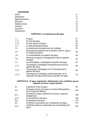 6
CONTENIDO
Índice 6
Dedicatoria 9
Agradecimientos 11
Resumen 12
Palabras clave. 12
Abstract. 13
keywords 13
Introducción. 14
CAPÍTULO I. La importancia del agua.
1.1 El agua. 21
1.1.1 El ciclo del agua. 22
1.1.2 El ciclo urbano del agua 23
1.2 La disponibilidad del agua. 28
1.3 La importancia del agua para las ciudades. 31
1.4
Antecedentes históricos de la relación entre el agua y
la Ciudad de México
36
1.5 La vulnerabilidad y la gestión del agua. 40
1.6
Posturas de algunos investigadores sobre la gestión
del agua
44
1.7 Las tecnologías y estrategias de gestión del agua. 47
1.7.1
Tecnologías y estrategias mesoamericanas para la
gestión del agua.
48
1.7.2
Tecnologías y estrategias en el Virreinato para la
gestión del agua.
62
1.7.3
Tecnologías y estrategias contemporáneas en la
utilización del agua pluvial para la gestión del agua.
73
CAPÍTULO II. El agua: legislación, distribución y los conflictos que se
originan en torno a estos hechos.
2.1 Legislación sobre el agua. 95
2.2
El abastecimiento del agua en la Zona Metropolitana
de la Ciudad de México.
100
2.3
El derecho al agua. (Derechos Humanos, posturas
antagónicas)
106
2.3.1 La privatización del agua 108
2.4 El desabasto del agua. 114
2.5 Conflictos ocasionados por el desabasto del agua. 121
2.5.1
Conflictos políticos ocasionados por el desabasto del
agua.
122
 