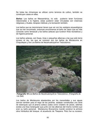 60
No todas las chinampas se utilizan como terrenos de cultivo, también se
construyen casas en ellas.
Baños: Los baños en Mesoamérica, no solo pudieron tener funciones
relacionadas a la higiene, estas pudieron estar vinculadas con creencias
religiosas y rituales, terapias médicas y la recreación también.
Los baños que se mencionaran tienen que ver con los vestigios arqueológicos
que se han encontrado, entonces encontramos el baño de vapor que es más
conocido como temazcal y los baños aztecas que tuvieron fines recreativos y
de higiene personal.
Los baños aztecas, son fosas, tinas o pequeñas albercas a las que solo tenía
acceso el rey, los que se conocen son los baños de Moctezuma en
Chapultepec y los Los Baños de Nezahualcóyotl en Tetzcotzinco.
Fotografía 18 Los Baños de Nezahualcóyotl en Tetzcotzinco. (Fotografía de
Lia Sali).
Los baños de Moctezuma abastecidos por los manantiales y sus aguas
servían también para el riego de los jardines, estaban constituidos una serie
de estanques que el jerarca azteca usaba como criadero de peces, además
existia una fosa rectangular que junto con las albercas del mismo nombre que
eran su baño personal. Moctezuma Ilhuicamina mandó construir la primera
obra hidráulica del bosque: el acueducto de Tlaxpana. Pero fue su sucesor,
 