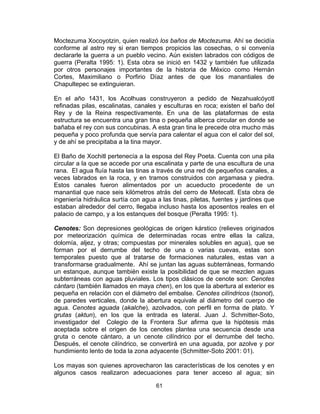 61
Moctezuma Xocoyotzin, quien realizó los baños de Moctezuma. Ahí se decidía
conforme al astro rey si eran tiempos propicios las cosechas, o si convenía
declararle la guerra a un pueblo vecino. Aún existen labrados con códigos de
guerra (Peralta 1995: 1). Esta obra se inició en 1432 y también fue utilizada
por otros personajes importantes de la historia de México como Hernán
Cortes, Maximiliano o Porfirio Díaz antes de que los manantiales de
Chapultepec se extinguieran.
En el año 1431, los Acolhuas construyeron a pedido de Nezahualcóyotl
refinadas pilas, escalinatas, canales y esculturas en roca; existen el baño del
Rey y de la Reina respectivamente. En una de las plataformas de esta
estructura se encuentra una gran tina o pequeña alberca circular en donde se
bañaba el rey con sus concubinas. A esta gran tina le precede otra mucho más
pequeña y poco profunda que servía para calentar el agua con el calor del sol,
y de ahí se precipitaba a la tina mayor.
El Baño de Xochitl pertenecía a la esposa del Rey Poeta. Cuenta con una pila
circular a la que se accede por una escalinata y parte de una escultura de una
rana. El agua fluía hasta las tinas a través de una red de pequeños canales, a
veces labrados en la roca, y en tramos construidos con argamasa y piedra.
Estos canales fueron alimentados por un acueducto procedente de un
manantial que nace seis kilómetros atrás del cerro de Metecatl. Esta obra de
ingeniería hidráulica surtía con agua a las tinas, piletas, fuentes y jardines que
estaban alrededor del cerro, llegaba incluso hasta los aposentos reales en el
palacio de campo, y a los estanques del bosque (Peralta 1995: 1).
Cenotes: Son depresiones geológicas de origen kárstico (relieves originados
por meteorización química de determinadas rocas entre ellas la caliza,
dolomía, aljez, y otras; compuestas por minerales solubles en agua), que se
forman por el derrumbe del techo de una o varias cuevas, estas son
temporales puesto que al tratarse de formaciones naturales, estas van a
transformarse gradualmente. Ahí se juntan las aguas subterráneas, formando
un estanque, aunque también existe la posibilidad de que se mezclen aguas
subterráneas con aguas pluviales. Los tipos clásicos de cenote son: Cenotes
cántaro (también llamados en maya chen), en los que la abertura al exterior es
pequeña en relación con el diámetro del embalse. Cenotes cilíndricos (tsonot),
de paredes verticales, donde la abertura equivale al diámetro del cuerpo de
agua. Cenotes aguada (akalche), azolvados, con perfil en forma de plato. Y
grutas (aktun), en los que la entrada es lateral. Juan J. Schmitter-Soto,
investigador del Colegio de la Frontera Sur afirma que la hipótesis más
aceptada sobre el origen de los cenotes plantea una secuencia desde una
gruta o cenote cántaro, a un cenote cilíndrico por el derrumbe del techo.
Después, el cenote cilíndrico, se convertirá en una aguada, por azolve y por
hundimiento lento de toda la zona adyacente (Schmitter-Soto 2001: 01).
Los mayas son quienes aprovecharon las características de los cenotes y en
algunos casos realizaron adecuaciones para tener acceso al agua; sin
 