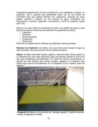 63
mecanismos legales para normar la distribución y las cantidades a repartir. La
población, villa o persona que pretendiera hacer uso de una fuente de
suministro tenia que realizar trámites muy engorrosos, pasando por cinco
etapas: solicitud o petición de una merced de agua, verificación por
funcionarios y vecinos, repartición, autorización y toma de posesión (Icaza
2007: 53).
Esto da una idea sobre la importancia de tener una gestión del agua y para
lograrlo se aplicaron sistemas que aplicaban los siguientes principios:
o Captación
o Elevación
o Almacenamiento
o Conducción
o Distribución
Entonces se implementaron sistemas que aplicaban dichos principios:
Sistemas de Captación: Se refiere a los que sirven para recoger el agua ya
sean pluviales y las que provienen de los mantos acuíferos.
Aljibes: El aljibe (del árabe hispano algúbb, y este del árabe clásico gubb), es
un depósito que sirve para almacenar agua de diversas fuentes la cual se le
dan usos domésticos principalmente. En Tecalli de Herrera encontramos un
ejemplo de este sistema que incluye canales, registros y el deposito para
captar agua pluvial principalmente. En la fotografía 20 se muestra parte del
sistema.
Fotografía 20 Aljibe en el convento de Santiago apóstol, Tecalli de Herrera,
Puebla. (Fotografía de HGM).
 