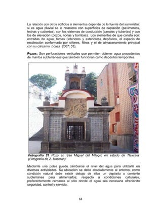 64
La relación con otros edificios o elementos depende de la fuente del suministro:
si es agua pluvial se le relaciona con superficies de captación (pavimentos,
techas y cubiertas), con los sistemas de conducción (canales y tuberías) y con
los de elevación (pozos, norias y bombas). Los elementos de que consta son:
entradas de agua, tomas (interiores y exteriores), depósitos, el espacio de
recolección conformado por sifones, filtros y el de almacenamiento principal
con su cárcamo (Icaza 2007: 53).
Pozos: Son perforaciones verticales que permiten obtener agua procedentes
de mantos subterráneos que también funcionan como depósitos temporales.
Fotografía 21 Pozo en San Miguel del Milagro en estado de Tlaxcala
(Fotografía de Z. Uacman).
Mediante una polea puede cambiarse el nivel del agua para utilizarla en
diversas actividades. Su ubicación se debe absolutamente al entorno; como
condición natural debe existir debajo de ellos un depósito o corriente
subterránea para alimentarlos; respecto a condiciones culturales,
preferentemente cercanas al sitio donde el agua sea necesaria ofreciendo
seguridad, control y servicio.
 
