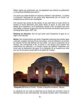 65
Deben regirse por ordenanzas, por una legislación que autorice su perforación
y a la persona habilitada para ese fin.
Los pozos se pueden localizar en espacios cubiertos o descubiertos. La planta
o proyección horizontal de los pozos está determinada por el círculo, con
excepciones en forma oval o rectangular.
Una solución tipo consta de dos partes: la que está sobre el suelo donde se
localiza el brocal (Elemento para poder elevar el agua), la otra parte está
debajo de la superficie y es la perforación vertical o tiro, el espacio que sirve
para captar y contener el agua que hace las funciones de cárcamo para que se
mantenga lleno (Icaza 2007: 53).
Sistemas de elevación: Son los que sirven para transportar el agua de un
lugar a otro más alto.
Norias: Son construcciones que tienen integradas maquinas para extraer agua
y elevarla, emplean diversas formas de energía, como la hidráulica o la animal.
Su solución formal está definida por tres áreas: una para la producción de la
energía, otra corresponde al tiro, al brocal y a los apoyos para sostener los
mecanismos de extracción y la tercera incluye los distintos recipientes que
sirven para la distribución del agua. En la fotografía 22 se muestra una noria
que aun se encuentra conservada en el estado de Yucatán.
Fotografía 22 Noria en Conkal, Yucatan (Fotografía de Moines Mayas).
La ubicación de una noria se determina por la fuente de suministro como la
actividad para la que está destinada. Se pueden localizar sobre manantiales o
 