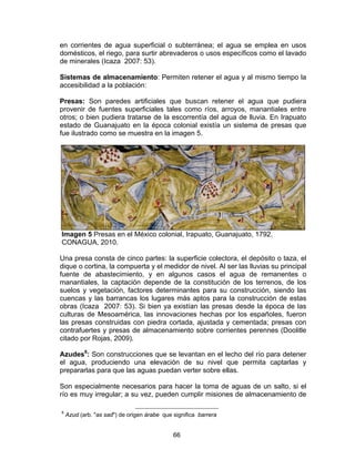 66
en corrientes de agua superficial o subterránea; el agua se emplea en usos
domésticos, el riego, para surtir abrevaderos o usos específicos como el lavado
de minerales (Icaza 2007: 53).
Sistemas de almacenamiento: Permiten retener el agua y al mismo tiempo la
accesibilidad a la población:
Presas: Son paredes artificiales que buscan retener el agua que pudiera
provenir de fuentes superficiales tales como ríos, arroyos, manantiales entre
otros; o bien pudiera tratarse de la escorrentía del agua de lluvia. En Irapuato
estado de Guanajuato en la época colonial existía un sistema de presas que
fue ilustrado como se muestra en la imagen 5.
Imagen 5 Presas en el México colonial, Irapuato, Guanajuato, 1792.
CONAGUA, 2010.
Una presa consta de cinco partes: la superficie colectora, el depósito o taza, el
dique o cortina, la compuerta y el medidor de nivel. Al ser las lluvias su principal
fuente de abastecimiento, y en algunos casos el agua de remanentes o
manantiales, la captación depende de la constitución de los terrenos, de los
suelos y vegetación, factores determinantes para su construcción, siendo las
cuencas y las barrancas los lugares más aptos para la construcción de estas
obras (Icaza 2007: 53). Si bien ya existían las presas desde la época de las
culturas de Mesoamérica, las innovaciones hechas por los españoles, fueron
las presas construidas con piedra cortada, ajustada y cementada; presas con
contrafuertes y presas de almacenamiento sobre corrientes perennes (Doolitle
citado por Rojas, 2009).
Azudes6
: Son construcciones que se levantan en el lecho del río para detener
el agua, produciendo una elevación de su nivel que permita captarlas y
prepararlas para que las aguas puedan verter sobre ellas.
Son especialmente necesarios para hacer la toma de aguas de un salto, si el
río es muy irregular; a su vez, pueden cumplir misiones de almacenamiento de
6
Azud (arb. "as sad") de origen árabe que significa barrera
 