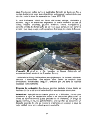 67
agua. Pueden ser rectos, curvos o quebrados. También se dividen en fijos y
móviles, la diferencia es en que estos últimos se incorporan partes móviles que
permiten variar la altura del agua detenida (Icaza 2007: 53).
El perfil transversal consta de frente, coronación, escape, zampeado y
escollera. Según los materiales empleados se podrán encontrar azudes de
ramaje, madera, encofrado, gaviones metálicos, sillería, mampostería y
concreto armado. En la fotografía 23 se ve un azud construido con concreto
armado y que sigue en uso en el municipio de Granados del estado de Sonora.
Fotografía 23 Azud en el Rio Huasabas en Sonora (Fotografía del
Ayuntamiento del Municipio de Granados, Sonora).
Los elementos de regulación pueden ser agujas (vigas de madera), persianas,
pantallas y compuertas. Para reparar estos cierres se emplean otros
provisionales denominados “ataguías”, formados por una serie de viguetas
colocadas horizontalmente.
Sistemas de conducción: Son los que permiten trasladar el agua desde las
fuentes o donde se almacena hacia el edificio o punto donde se requiera.
Acueductos: Ejemplo de un sistema general en la hidráulica, ya sea para
aprovechar el agua en necesidades vitales o en actividades productivas. La
fuente de aprovechamiento puede proceder de un manantial, un arroyo de
aguas perennes, un rio, una galería filtrante, una superficie de captación o un
deposito, además de esto se impone la importancia de escoger el agua de
mejor calidad, como aprovecharla y como conducirla.
 