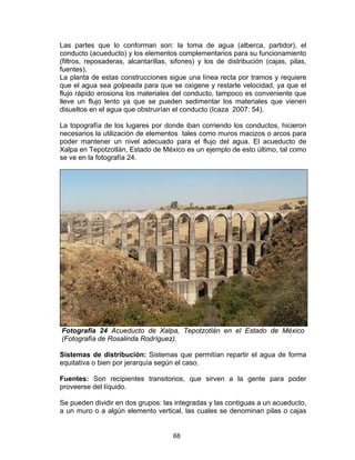 68
Las partes que lo conforman son: la toma de agua (alberca, partidor), el
conducto (acueducto) y los elementos complementarios para su funcionamiento
(filtros, reposaderas, alcantarillas, sifones) y los de distribución (cajas, pilas,
fuentes).
La planta de estas construcciones sigue una línea recta por tramos y requiere
que el agua sea golpeada para que se oxigene y restarle velocidad, ya que el
flujo rápido erosiona los materiales del conducto, tampoco es conveniente que
lleve un flujo lento ya que se pueden sedimentar los materiales que vienen
disueltos en el agua que obstruirían el conducto (Icaza 2007: 54).
La topografía de los lugares por donde iban corriendo los conductos, hicieron
necesarios la utilización de elementos tales como muros macizos o arcos para
poder mantener un nivel adecuado para el flujo del agua. El acueducto de
Xalpa en Tepotzotlán, Estado de México es un ejemplo de esto último, tal como
se ve en la fotografía 24.
Fotografía 24 Acueducto de Xalpa, Tepotzotlán en el Estado de México
(Fotografía de Rosalinda Rodríguez).
Sistemas de distribución: Sistemas que permitían repartir el agua de forma
equitativa o bien por jerarquía según el caso.
Fuentes: Son recipientes transitorios, que sirven a la gente para poder
proveerse del líquido.
Se pueden dividir en dos grupos: las integradas y las contiguas a un acueducto,
a un muro o a algún elemento vertical, las cuales se denominan pilas o cajas
 
