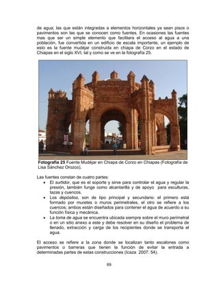 69
de agua; las que están integradas a elementos horizontales ya sean pisos o
pavimentos son las que se conocen como fuentes. En ocasiones las fuentes
mas que ser un simple elemento que facilitara el acceso al agua a una
población, fue convertida en un edificio de escala importante, un ejemplo de
esto es la fuente mudéjar construida en chiapa de Corzo en el estado de
Chiapas en el siglo XVI, tal y como se ve en la fotografía 25.
Fotografía 25 Fuente Mudéjar en Chiapa de Corzo en Chiapas (Fotografía de
Lisa Sánchez Orozco).
Las fuentes constan de cuatro partes:
• El surtidor, que es el soporte y sirve para controlar el agua y regular la
presión, también funge como alcantarilla y de apoyo para esculturas,
tazas y cuencos.
• Los depósitos, son de tipo principal y secundario: el primero está
formado por muretes o muros perimetrales, el otro se refiere a los
cuencos; ambos están diseñados para contener el agua de acuerdo a su
función física y mecánica.
• La toma de agua se encuentra ubicada siempre sobre el muro perimetral
o en un sitio anexo a este y debe resolver en su diseño el problema de
llenado, extracción y carga de los recipientes donde se transporta el
agua.
El acceso se refiere a la zona donde se localizan tanto escalones como
pavimentos o barreras que tienen la función de evitar la entrada a
determinadas partes de estas construcciones (Icaza 2007: 54).
 