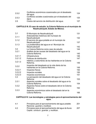 7
2.5.2
Conflictos económicos ocasionados por el desabasto
del agua.
124
2.5.3
Conflictos sociales ocasionados por el desabasto del
agua.
125
2.6 Costos del servicio de distribución del agua. 127
CAPÍTULO III. El caso de estudio: la Colonia Reforma en el municipio de
Nezahualcóyotl, Estado de México.
3.1 El Municipio de Nezahualcóyotl. 131
3.1.1
Antecedentes históricos del municipio de
Nezahualcóyotl. 132
3.1.2 El servicio de agua potable en el municipio de
Nezahualcóyotl. 137
3.1.3 La problemática del agua en el Municipio de
Nezahualcóyotl 142
3.2 La Colonia Reforma como caso de estudio 144
3.2.1 Análisis de las causas del desabasto del agua en la
Colonia Reforma. 145
3.2.1.1 Infraestructura 146
3.2.1.2 Políticas de distribución 147
3.2.1.3
Hábitos y costumbres de los habitantes en la Colonia
Reforma. 149
3.2.2
Impactos del desabasto en la vida diaria de los
habitantes en la Colonia Reforma. 149
3.2.2.1 Impactos físicos 150
3.2.2.2 Impactos sociales 150
3.2.2.3 Impactos económicos 151
3.3 La percepción del desabasto del agua en la Colonia
Reforma. 153
3.3.1 Aspectos sociales sobre el desabasto del agua en la
Colonia Reforma. 154
3.3.2 Aspectos físicos sobre el desabasto del en la Colonia
Reforma 162
3.3.3 Aspectos económicos sobre el desabasto del en la
Colonia Reforma. 166
CAPÍTULO IV. Las tecnologías y estrategias para el aprovechamiento del
agua.
4.1 Principios para el aprovechamiento del agua potable:
Racionar, guardar y reutilizar.
201
4.2 Principios para el aprovechamiento del agua de lluvia:
Captar, conducir, guardar, y reutilizar.
207
 