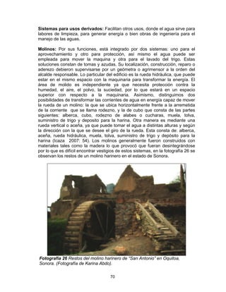 70
Sistemas para usos derivados: Facilitan otros usos, donde el agua sirve para
labores de limpieza, para generar energía o bien obras de ingeniería para el
manejo de las aguas.
Molinos: Por sus funciones, está integrado por dos sistemas: uno para el
aprovechamiento y otro para protección, así mismo el agua puede ser
empleada para mover la maquina y otra para el lavado del trigo. Estas
soluciones constan de tomas y azudas. Su localización, construcción, reparo o
aderezo debieron supervisarse por un geómetra o agrimensor a la orden del
alcalde responsable. Lo particular del edificio es la rueda hidráulica, que puede
estar en el mismo espacio con la maquinaria para transformar la energía. El
área de molido es independiente ya que necesita protección contra la
humedad, el aire, el polvo, la suciedad, por lo que estará en un espacio
superior con respecto a la maquinaria. Asimismo, distinguimos dos
posibilidades de transformar las corrientes de agua en energía capaz de mover
la rueda de un molino: la que se ubica horizontalmente frente a la arremetida
de la corriente que se llama rodezno, y la de cubo que consta de las partes
siguientes: alberca, cubo, rodezno de alabes o cucharas, muela, tolva,
suministro de trigo y deposito para la harina. Otra manera es mediante una
rueda vertical o aceña, ya que puede tomar el agua a distintas alturas y según
la dirección con la que se desee el giro de la rueda. Esta consta de: alberca,
aceña, rueda hidráulica, muela, tolva, suministro de trigo y depósito para la
harina (Icaza 2007: 54). Los molinos generalmente fueron construidos con
materiales tales como la madera lo que provocó que fueran desintegrándose
por lo que es difícil encontrar vestigios de estos sistemas, en la fotografía 26 se
observan los restos de un molino harinero en el estado de Sonora.
Fotografía 26 Restos del molino harinero de “San Antonio” en Oquitoa,
Sonora. (Fotografía de Karina Abdo).
 