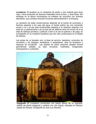 71
Lavaderos: El lavadero es un recipiente de piedra u otro material para lavar
ropa u otros productos de diversos materiales como la lana y otras fibras. Sin
embargo en la época novohispana se trataban de conjuntos con diversos
elementos que cumplían diversas funciones adicionalmente a la limpieza.
La ubicación de estas construcciones depende de la fuente de suministro y
factores respecto a los usos del agua, la fuente podría ser una manantial,
arroyo o río, y el uso está condicionado respecto a su situación respecto a la
traza de un asentamiento o en el caso de los edificios seria en función de si se
trata de edificios privados o públicos o bien si el uso es gratuito o de paga, en
la fotografía 27 se muestran lavaderos que han sido conservados en el estado
de Oaxaca.
Las partes de un lavadero son: el área de servicio, depósitos, conductos de
suministro y de desagüe, tendederos o asoleaderos, área de lavaderos y
espacios de circulación. Las plantas de estos conjuntos adoptan formas
geométricas radiales, ya sean circulares, cuadradas, octogonales,
rectangulares o cuadradas.
Fotografía 27 Lavaderos construidos con piedra dentro de un pequeño
edificio de planta octagonal y cubierto con una cúpula, ubicadas en Oaxaca
estado de Oaxaca. (Fotografía de José Luis Álvarez).
 