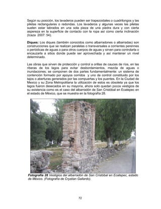 72
Según su posición, los lavaderos pueden ser trapezoidales o cuadrilongos y las
piletas rectangulares o redondas. Los lavaderos y algunas veces las piletas
suelen estar labrados en una sola pieza de una piedra dura y con cierta
aspereza en la superficie de contacto con la ropa así como cierta inclinación
(Icaza 2007: 54).
Diques: Los diques (también conocidos como albarradones o albarradas) son
construcciones que se realizan paralelas o transversales a corrientes perennes
o periódicas de aguas o para otros cuerpos de aguas y sirven para controlarla o
encauzarla a sitios donde puede ser aprovechada y así mantener un nivel
determinado.
Las obras que sirven de protección y control a orillas de cauces de ríos, en las
riberas de los lagos para evitar desbordamientos, mezcla de aguas o
inundaciones; se componen de dos partes fundamentalmente: un sistema de
contención formado por apoyos corridos y uno de control constituido por los
tajos o aberturas generados por las compuertas y los puentes. En la Ciudad de
Mexico y su Zona Metropolitana la utilización de estos es obsoleta ya que los
lagos fueron desecados en su mayoría, ahora solo quedan pocos vestigios de
su existencia como es el caso del albarradón de San Cristóbal en Ecatepec en
el estado de México, que se muestra en la fotografía 28.
Fotografía 28 Vestigios del albarradón de San Cristóbal en Ecatepec, estado
de México. (Fotografía de Crystian Gallardo).
 