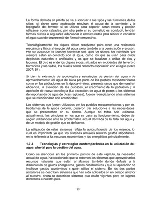 73
La forma definida en planta se va a adecuar a los tipos y las funciones de los
sitios; si sirven como protección seguirán el cauce de la corriente y la
topografía del terreno; si se utilizan para separar, serán rectas y podrían
utilizarse como calzadas; por otra parte si su cometido es conducir, tendrán
formas curvas o angulares adecuadas o estructuradas para resistir o canalizar
el agua cuando se presente de forma intempestiva.
Tecnológicamente, los diques deben resolverse para tener una resistencia
mecánica y física al empuje del agua; pero también a la penetración y erosión.
Por su ubicación se pueden identificar dos tipos de diques: los húmedos que
siempre están en contacto con el agua, como los que se usan para dividir
depósitos naturales o artificiales y los que se localizan a orillas de ríos y
lagunas. El otro es el de los diques secos, situados en accidentes del terreno o
barrancas y los vados, los cuales tienen contacto esporádico con el agua (Icaza
2007: 54).
Si bien la existencia de tecnologías y estrategias de gestión del agua y de
aprovechamiento del agua de lluvia por parte de los pueblos mesoamericanos
como en las poblaciones en la época virreinal, presenta casos que demuestran
eficiencia, la evolución de las ciudades, el crecimiento de la población y la
aparición de nueva tecnología (La extracción de agua de pozos o los sistemas
de importación de agua de otras regiones), fueron reemplazando a los sistemas
que se mencionaron con anterioridad.
Los sistemas que fueron utilizados por los pueblos mesoamericanos y por los
habitantes de la época colonial, pudieron dar soluciones a las necesidades
que se presentaban en su tiempo. Aunque no todos son utilizados
actualmente, los principios en los que se basa su funcionamiento, deben de
seguir utilizándose ante la problemática actual derivada de la falta del agua y
de un modelo de gestión que es deficiente.
La utilización de estos sistemas refleja la autosuficiencia de los mismos, lo
cual es importante ya que los sistemas actuales realizan gastos importantes
en lo referente a los recursos económicos y los energéticos principalmente.
1.7.3 Tecnologías y estrategias contemporáneas en la utilización del
agua pluvial para la gestión del agua.
Como se menciona en los primeros puntos de este capítulo, la necesidad
actual de agua, ha ocasionado que se retomen los sistemas que aprovechanlos
recursos naturales que están al alcance también dando énfasis a la
disminución de gastos energéticos, gastos constructivos y que su aplicación no
implique gastos económicos a quien utilice el sistema. En los dos puntos
anteriores se describen sistemas que han sido aplicados en un tiempo anterior
al nuestro, ahora se describen sistemas que están vigentes pero en lugares
diferentes a nuestro país.
 