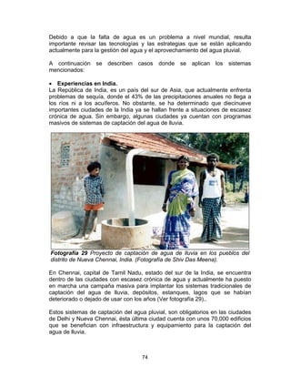 74
Debido a que la falta de agua es un problema a nivel mundial, resulta
importante revisar las tecnologías y las estrategias que se están aplicando
actualmente para la gestión del agua y el aprovechamiento del agua pluvial.
A continuación se describen casos donde se aplican los sistemas
mencionados:
• Experiencias en India.
La República de India, es un país del sur de Asia, que actualmente enfrenta
problemas de sequía, donde el 43% de las precipitaciones anuales no llega a
los ríos ni a los acuíferos. No obstante, se ha determinado que diecinueve
importantes ciudades de la India ya se hallan frente a situaciones de escasez
crónica de agua. Sin embargo, algunas ciudades ya cuentan con programas
masivos de sistemas de captación del agua de lluvia.
Fotografía 29 Proyecto de captación de agua de lluvia en los pueblos del
distrito de Nueva Chennai, India. (Fotografía de Shiv Das Meena).
En Chennai, capital de Tamil Nadu, estado del sur de la India, se encuentra
dentro de las ciudades con escasez crónica de agua y actualmente ha puesto
en marcha una campaña masiva para implantar los sistemas tradicionales de
captación del agua de lluvia, depósitos, estanques, lagos que se habían
deteriorado o dejado de usar con los años (Ver fotografía 29)..
Estos sistemas de captación del agua pluvial, son obligatorios en las ciudades
de Delhi y Nueva Chennai, ésta última ciudad cuenta con unos 70,000 edificios
que se benefician con infraestructura y equipamiento para la captación del
agua de lluvia.
 