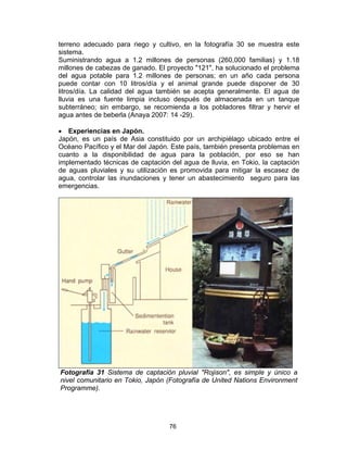 76
terreno adecuado para riego y cultivo, en la fotografía 30 se muestra este
sistema.
Suministrando agua a 1.2 millones de personas (260,000 familias) y 1.18
millones de cabezas de ganado. El proyecto "121", ha solucionado el problema
del agua potable para 1.2 millones de personas; en un año cada persona
puede contar con 10 litros/día y el animal grande puede disponer de 30
litros/día. La calidad del agua también se acepta generalmente. El agua de
lluvia es una fuente limpia incluso después de almacenada en un tanque
subterráneo; sin embargo, se recomienda a los pobladores filtrar y hervir el
agua antes de beberla (Anaya 2007: 14 -29).
• Experiencias en Japón.
Japón, es un país de Asia constituido por un archipiélago ubicado entre el
Océano Pacífico y el Mar del Japón. Este país, también presenta problemas en
cuanto a la disponibilidad de agua para la población, por eso se han
implementado técnicas de captación del agua de lluvia, en Tokio, la captación
de aguas pluviales y su utilización es promovida para mitigar la escasez de
agua, controlar las inundaciones y tener un abastecimiento seguro para las
emergencias.
Fotografía 31 Sistema de captación pluvial "Rojison", es simple y único a
nivel comunitario en Tokio, Japón (Fotografía de United Nations Environment
Programme).
 